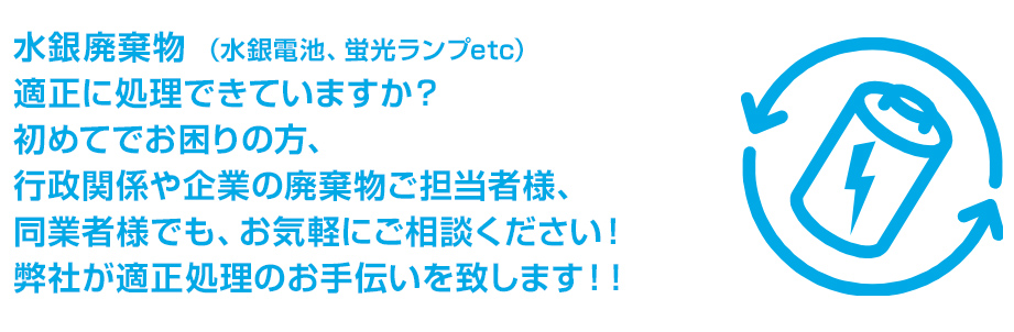 水銀廃棄物 （水銀電池、蛍光ランプetc）
適正に処理できていますか？
初めてでお困りの方、
行政関係や企業の廃棄物ご担当者様、
同業者様でも、お気軽にご相談ください！
弊社が適正処理のお手伝いを致します！！